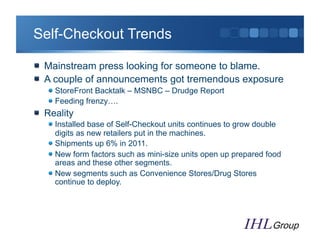 Self-Checkout Trends

"   Mainstream press looking for someone to blame.
"   A couple of announcements got tremendous exposure
   "  StoreFront Backtalk – MSNBC – Drudge Report
   "  Feeding frenzy….
"   Reality
   "  Installed base of Self-Checkout units continues to grow double
      digits as new retailers put in the machines.
   "  Shipments up 6% in 2011.
   "  New form factors such as mini-size units open up prepared food
      areas and these other segments.
   "  New segments such as Convenience Stores/Drug Stores
      continue to deploy.
 