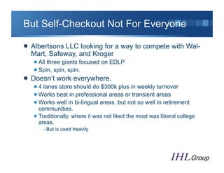 But Self-Checkout Not For Everyone

"   Albertsons LLC looking for a way to compete with Wal-
    Mart, Safeway, and Kroger
   "  All three giants focused on EDLP
   "  Spin, spin, spin.
"   Doesn’t work everywhere.
   "  4 lanes store should do $300k plus in weekly turnover
   "  Works best in professional areas or transient areas
   "  Works well in bi-lingual areas, but not so well in retirement
      communities.
   "  Traditionally, where it was not liked the most was liberal college
      areas.
       - But is used heavily
 