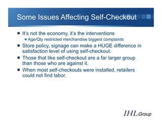 Some Issues Affecting Self-Checkout

"   It’s not the economy, it’s the interventions
   "  Age/Qty restricted merchandise biggest complaints
"   Store policy, signage can make a HUGE difference in
    satisfaction level of using self-checkout.
"   Those that like self-checkout are a far larger group
    than those who are against it.
"   When most self-checkouts were installed, retailers
    could not find labor.
 