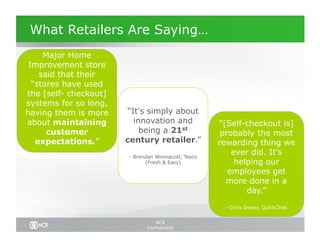What Retailers Are Saying…
     Major Home
 Improvement store
    said that their
  “stores have used
the [self- checkout]
systems for so long,
having them is more     “It's simply about
about maintaining         innovation and            “[Self-checkout is]
      customer              being a 21st             probably the most
   expectations.”      century retailer.”           rewarding thing we
                       - Brendan Wonnacott, Tesco
                                                        ever did. It's
                             (Fresh & Easy)              helping our
                                                       employees get
                                                      more done in a
                                                            day.”

                                                     - Chris Dwyer, QuickChek


                                NCR
                             Confidential
 