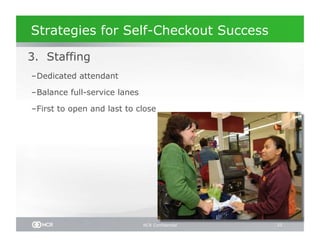 Strategies for Self-Checkout Success

 3. Staffing
– Dedicated attendant

– Balance full-service lanes

– First to open and last to close




                               NCR Confidential   33
 
