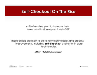 Self-Checkout On The Rise


            61% of retailers plan to increase their
             investment in store operations in 2011.



Those dollars are likely to go to new technologies and process
   improvements, including self-checkout and other in-store
                            technologies.

                   - NRF 2011 Retail Horizons report




                                                            #LiveWebinar
 