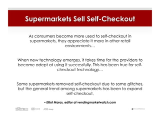Supermarkets Sell Self-Checkout

     As consumers become more used to self-checkout in
     supermarkets, they appreciate it more in other retail
                      environments…


When new technology emerges, it takes time for the providers to
become adept at using it successfully. This has been true for self-
                 checkout technology…


Some supermarkets removed self-checkout due to some glitches,
 but the general trend among supermarkets has been to expand
                         self-checkout.

              – Elliot Maras, editor at vendingmarketwatch.com

                                                                 #LiveWebinar
 