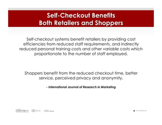 Self-Checkout Benefits
         Both Retailers and Shoppers

    Self-checkout systems benefit retailers by providing cost
  efficiencies from reduced staff requirements, and indirectly
reduced personal training costs and other variable costs which
         proportionate to the number of staff employed.



  Shoppers benefit from the reduced checkout time, better
        service, perceived privacy and anonymity.

             - International Journal of Research in Marketing




                                                                #LiveWebinar
 
