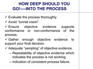 11
HOW DEEP SHOULD YOU
GO!----INTO THE PROCESS
 Evaluate the process thoroughly.
 Avoid “tunnel vision”.
 Ensure objective evidence supports
conformance or non-conformance of the
process.
 Gather enough objective evidence to
support your final decision.
 Adequate “sampling” of objective evidence.
– Repeatability of objective evidence which
indicates the process is not working.
– indication of consistent process failure.
 