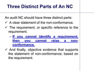 12
Three Distinct Parts of An NC
An audit NC should have three distinct parts:
 A clear statement of the non-conformance.
 The requirement, or specific reference to the
requirement.
– If you cannot identify a requirement,
then you cannot raise a non-
conformance.
 And finally, objective evidence that supports
the statement of non-conformance; based on
the requirement.
 