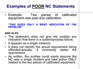 14
Examples of POOR NC Statements
• Example: Two pieces of calibrated
equipment was past due calibration.
“THIS GIVES ONLY A BRIEF INDICATION OF THE
PROBLEM”
AND ALSO
• The statement does not give the auditee any
indication that there is a system/process failure.
• It appears as a single instance.
• It does not identify the actual requirement being
offended-actually, it incorrectly states the
requirement.
• As written, the auditee could easily assume the
NC was a single incident and take action ONLY
related to the two pieces of calibrated equipment.
 