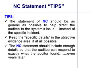 16
NC Statement “TIPS”
TIPS:
 The statement of NC should be as
generic as possible to help direct the
auditee to the system’s issue… instead of
the specific incident.
 Keep the “specific details” in the objective
evidence area, if at all possible.
 The NC statement should include enough
details so that the auditee can respond to
exactly what the auditor found…….even
years later.
 