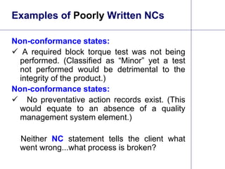 17
Examples of Poorly Written NCs
Non-conformance states:
 A required block torque test was not being
performed. (Classified as “Minor” yet a test
not performed would be detrimental to the
integrity of the product.)
Non-conformance states:
 No preventative action records exist. (This
would equate to an absence of a quality
management system element.)
Neither NC statement tells the client what
went wrong...what process is broken?
 