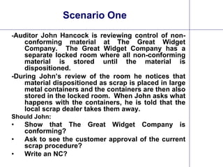 22
Scenario One
-Auditor John Hancock is reviewing control of non-
conforming material at The Great Widget
Company. The Great Widget Company has a
separate locked room where all non-conforming
material is stored until the material is
dispositioned.
-During John’s review of the room he notices that
material dispositioned as scrap is placed in large
metal containers and the containers are then also
stored in the locked room. When John asks what
happens with the containers, he is told that the
local scrap dealer takes them away.
Should John:
• Show that The Great Widget Company is
conforming?
• Ask to see the customer approval of the current
scrap procedure?
• Write an NC?
 