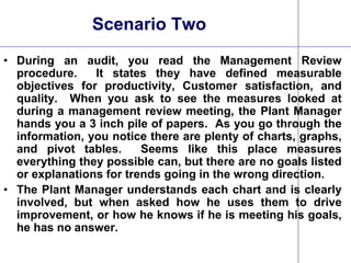 24
Scenario Two
• During an audit, you read the Management Review
procedure. It states they have defined measurable
objectives for productivity, Customer satisfaction, and
quality. When you ask to see the measures looked at
during a management review meeting, the Plant Manager
hands you a 3 inch pile of papers. As you go through the
information, you notice there are plenty of charts, graphs,
and pivot tables. Seems like this place measures
everything they possible can, but there are no goals listed
or explanations for trends going in the wrong direction.
• The Plant Manager understands each chart and is clearly
involved, but when asked how he uses them to drive
improvement, or how he knows if he is meeting his goals,
he has no answer.
 