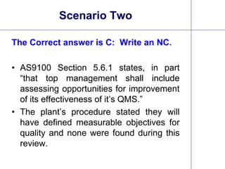 26
Scenario Two
The Correct answer is C: Write an NC.
• AS9100 Section 5.6.1 states, in part
“that top management shall include
assessing opportunities for improvement
of its effectiveness of it’s QMS.”
• The plant’s procedure stated they will
have defined measurable objectives for
quality and none were found during this
review.
 
