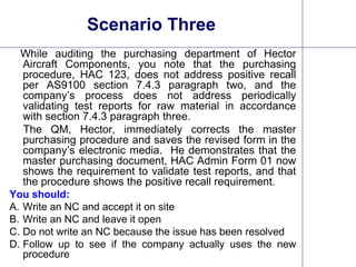 27
Scenario Three
While auditing the purchasing department of Hector
Aircraft Components, you note that the purchasing
procedure, HAC 123, does not address positive recall
per AS9100 section 7.4.3 paragraph two, and the
company’s process does not address periodically
validating test reports for raw material in accordance
with section 7.4.3 paragraph three.
The QM, Hector, immediately corrects the master
purchasing procedure and saves the revised form in the
company’s electronic media. He demonstrates that the
master purchasing document, HAC Admin Form 01 now
shows the requirement to validate test reports, and that
the procedure shows the positive recall requirement.
You should:
A. Write an NC and accept it on site
B. Write an NC and leave it open
C. Do not write an NC because the issue has been resolved
D. Follow up to see if the company actually uses the new
procedure
 