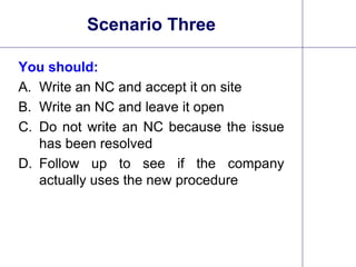 28
Scenario Three
You should:
A. Write an NC and accept it on site
B. Write an NC and leave it open
C. Do not write an NC because the issue
has been resolved
D. Follow up to see if the company
actually uses the new procedure
 