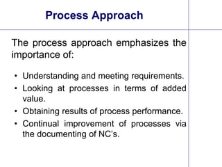6
Process Approach
The process approach emphasizes the
importance of:
• Understanding and meeting requirements.
• Looking at processes in terms of added
value.
• Obtaining results of process performance.
• Continual improvement of processes via
the documenting of NC’s.
 