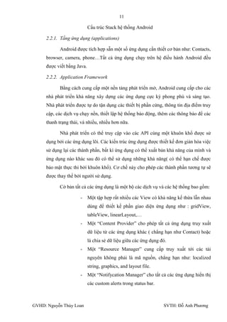 11

                            Cấu trúc Stack hệ thống Android

     2.2.1. Tầng ứng dụng (applications)

           Android đƣợc tích hợp sẵn một số ứng dụng cần thiết cơ bản nhƣ: Contacts,
     browser, camera, phone…Tất cả ứng dụng chạy trên hệ điều hành Android đều
     đƣợc viết bằng Java.

     2.2.2. Application Framework

           Bằng cách cung cấp một nền tảng phát triển mở, Android cung cấp cho các
     nhà phát triển khả năng xây dựng các ứng dụng cực kỳ phong phú và sáng tạo.
     Nhà phát triển đƣợc tự do tận dụng các thiết bị phần cứng, thông tin địa điểm truy
     cập, các dịch vụ chạy nền, thiết lập hệ thống báo động, thêm các thông báo để các
     thanh trạng thái, và nhiều, nhiều hơn nữa.

           Nhà phát triển có thể truy cập vào các API cùng một khuôn khổ đƣợc sử
     dụng bởi các ứng dụng lõi. Các kiến trúc ứng dụng đƣợc thiết kế đơn giản hóa việc
     sử dụng lại các thành phần, bất kì ứng dụng có thể xuất bản khả năng của mình và
     ứng dụng nào khác sau đó có thể sử dụng những khả năng( có thể hạn chế đƣợc
     bảo mật thực thi bởi khuôn khổ). Cơ chế này cho phép các thành phần tƣơng tự sẽ
     đƣợc thay thế bởi ngƣời sử dụng.

           Cở bản tất cả các ứng dụng là một bộ các dịch vụ và các hệ thống bao gồm:

                      -     Một tập hợp rất nhiều các View có khả năng kế thừa lẫn nhau
                            dùng để thiết kế phần giao diện ứng dụng nhƣ : gridView,
                            tableView, linearLayout,…
                      -     Một “Content Provider” cho phép tất cả ứng dụng truy xuất
                            dữ liệu từ các ứng dụng khác ( chẳng hạn nhƣ Contact) hoặc
                            là chia sẻ dữ liệu giữa các ứng dụng đó.
                      -     Một “Resource Manager” cung cấp truy xuất tới các tài
                            nguyên không phải là mã nguồn, chẳng hạn nhƣ: localized
                            string, graphics, and layout file.
                      -     Một “Notifycation Manager” cho tất cả các ứng dụng hiển thị
                            các custom alerts trong status bar.



GVHD: Nguyễn Thúy Loan                                            SVTH: Đỗ Anh Phƣơng
 
