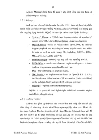 12

           Activity Manager đƣợc dùng để quản lý chu trình sống của ứng dụng và
           điều hƣớng các activity.

     2.2.3. Library

           Android bao gồm một tập hợp các thƣ viện C/C++ đƣợc sử dụng bởi nhiều
     thành phần khác nhau trong hệ thống Android.Điều này đƣợc thể hiện thông qua
     nền tảng ứng dụng Android. Một số các thƣ viện cơ bản đƣợc liệt kê dƣới đây:

               -   System C library: a BSD-derived implementation of standard C
                   system library(libc), turned for embedded Linux-based devices.
               -   Media Libraries – based on PacketVideo’s OpenCORE, the libraries
                   support playback and recording of many popular audio and video
                   formats, as well as static image file, including: MPEG4, H,264,
                   MP3, AAC, AMG, JPG, and PNG
               -   Surface Manager – Quản lý việc truy xuất vào hệ thống hiển thị.
               -   LibWebCore – a modern web browser engine which powers both the
                   Android browsers and an embadable web view.
               -   SGL – the underlying 2D graphics engine.
               -   3D Libraries – an implementation based on OpenGL ES 1.0 APIs;
                   the libraries use either hardware 3D acceleration ( where available)
                   or the included, highly optimized 3D software rasterizer.
               -   FreeType – bipmap and vector font rendering.

               SQLite – a powerful and lightweight relational database engine
               available to all applications.

     2.2.4. Android runtime

           Android bao gồm tập hợp các thƣ viện cơ bản mà cung cấp hầu hết các
     chức năng có sẵn trong các thƣ viện lõi của ngôn ngữ lập trình Java. Tất cả các
     ứng dụng Android đều chạy trong tiến trình riêng.Máy sảo Dalvik đã đƣợc viết để
     cho một thiết bị có thể chạy nhiều máy ảo hiệu quả.Các VM Dalvik thực thi các
     tập tin thực thi Dalvik (dex).Định dạng đƣợc tối ƣu hóa cho bộ nhớ tối thiểu.VM
     là dựa trên register – base, và chạy các lớp đã đƣợc biên dịch bởi một trình biên



GVHD: Nguyễn Thúy Loan                                          SVTH: Đỗ Anh Phƣơng
 