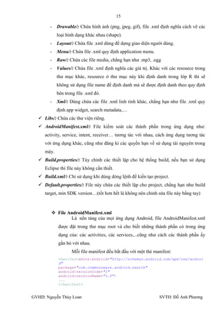 15

        -   Drawable/: Chứa hình ảnh (png, jpeg, gif), file .xml định nghĩa cách vẽ các
            loại hình dạng khác nhau (shape).
        -   Layout/: Chứa file .xml dùng để dựng giao diện ngƣời dùng.
        -   Menu/: Chứa file .xml quy định application menu.
        -   Raw/: Chứa các file media, chẳng hạn nhƣ .mp3, .ogg
        -   Values/: Chứa file .xml định nghĩa các giá trị. Khác với các resource trong
            thƣ mục khác, resource ở thƣ mục này khi định danh trong lớp R thì sẽ
            không sử dụng file name để định danh mà sẽ đƣợc định danh theo quy định
            bên trong file .xml đó.
        -   Xml/: Dùng chứa các file .xml linh tinh khác, chẳng hạn nhƣ file .xml quy
            định app widget, search metadata,…
   Libs/: Chứa các thƣ viện riêng.
   AndroidManifest.xml/: File kiểm soát các thành phần trong ứng dụng nhƣ:
     activity, service, intent, receiver… tƣơng tác với nhau, cách ứng dụng tƣơng tác
     với ứng dụng khác, cũng nhƣ đăng kí các quyền hạn về sử dụng tài nguyên trong
     máy.
   Build.properties/: Tùy chỉnh các thiết lập cho hệ thống build, nếu bạn sử dụng
     Eclipse thì file này không cần thiết.
   Build.xml/: Chỉ sử dụng khi dùng dòng lệnh để kiến tạo project.
   Default.properties/: File này chứa các thiết lập cho project, chẳng hạn nhƣ build
     target, min SDK version…(tốt hơn hết là không nên chỉnh sửa file này bằng tay)



         File AndroidManifest.xml
                Là nền tảng của mọi ứng dụng Android, file AndroidManifest.xml
            đƣợc đặt trong thƣ mục root và cho biết những thành phần có trong ứng
            dụng của: các activities, các services,...cũng nhƣ cách các thành phần ấy
            gắn bó với nhau.
                   Mỗi file manifest đều bắt đầu với một thẻ manifest:
            <manifestxmlns:android="http://schemas.android.com/apk/res/androi
            d"
            package="com.commonsware.android.search"
            android:versionCode="1"
            android:versionName="1.0">
            ...
            </manifest>


GVHD: Nguyễn Thúy Loan                                         SVTH: Đỗ Anh Phƣơng
 