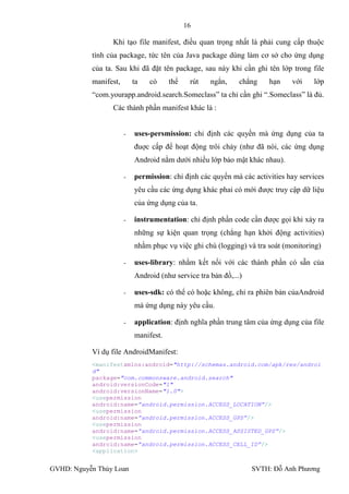 16

                 Khi tạo file manifest, điều quan trọng nhất là phải cung cấp thuộc
           tính của package, tức tên của Java package dùng làm cơ sở cho ứng dụng
           của ta. Sau khi đã đặt tên package, sau này khi cần ghi tên lớp trong file
           manifest,       ta   có     thể    rút   ngắn,     chẳng   hạn    với    lớp
           “com.yourapp.android.search.Someclass” ta chỉ cần ghi “.Someclass” là đủ.
                 Các thành phần manifest khác là :


                       -   uses-persmission: chỉ định các quyền mà ứng dụng của ta
                           đuợc cấp để hoạt động trôi chảy (nhƣ đã nói, các ứng dụng
                           Android nằm dƣới nhiều lớp bảo mật khác nhau).

                       -   permission: chỉ định các quyền mà các activities hay services
                           yêu cầu các ứng dụng khác phaỉ có mới đƣợc truy cập dữ liệu
                           của ứng dụng của ta.

                       -   instrumentation: chỉ định phần code cần đƣợc gọi khi xảy ra
                           những sự kiện quan trọng (chẳng hạn khởi động activities)
                           nhằm phục vụ việc ghi chú (logging) và tra soát (monitoring)

                       -   uses-library: nhằm kết nối với các thành phần có sẵn của
                           Android (nhƣ service tra bản đồ,...)

                       -   uses-sdk: có thể có hoặc không, chỉ ra phiên bản củaAndroid
                           mà ứng dụng này yêu cầu.

                       -   application: định nghĩa phần trung tâm của ứng dụng của file
                           manifest.

           Ví dụ file AndroidManifest:
           <manifestxmlns:android="http://schemas.android.com/apk/res/androi
           d"
           package="com.commonsware.android.search"
           android:versionCode="1"
           android:versionName="1.0">
           <usepermission
           android:name=”android.permission.ACCESS_LOCATION”/>
           <usepermission
           android:name=”android.permission.ACCESS_GPS”/>
           <usepermission
           android:name=”android.permission.ACCESS_ASSISTED_GPS”/>
           <usepermission
           android:name=”android.permission.ACCESS_CELL_ID”/>
           <application>


GVHD: Nguyễn Thúy Loan                                            SVTH: Đỗ Anh Phƣơng
 