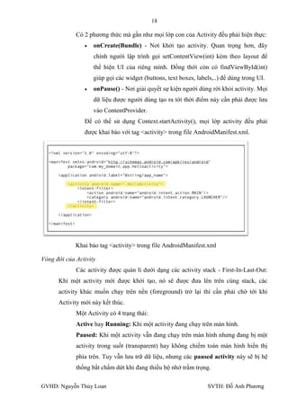 18

             Có 2 phƣơng thức mà gần nhƣ mọi lớp con của Activity đều phải hiện thực:
                    onCreate(Bundle) - Nơi khởi tạo activity. Quan trọng hơn, đây
                    chính ngƣời lập trình gọi setContentView(int) kèm theo layout để
                    thể hiện UI của riêng mình. Đồng thời còn có findViewById(int)
                    giúp gọi các widget (buttons, text boxes, labels,..) để dùng trong UI.
                    onPause() - Nơi giải quyết sự kiện ngƣời dùng rời khỏi activity. Mọi
                    dữ liệu đƣợc ngƣời dùng tạo ra tới thời điểm này cần phải đƣợc lƣu
                    vào ContentProvider.
                Để có thể sử dụng Context.startActivity(), mọi lớp activity đều phải
                đƣợc khai báo với tag <activity> trong file AndroidManifest.xml.




             Khai báo tag <activity> trong file AndroidManifest.xml

Vòng đời của Activity
             Các activity đƣợc quản lí dƣới dạng các activity stack - First-In-Last-Out:
      Khi một activity mới đƣợc khởi tạo, nó sẽ đƣợc đƣa lên trên cùng stack, các
      activity khác muốn chạy trên nền (foreground) trở lại thì cần phải chờ tới khi
      Activity mới này kết thúc.
             Một Activity có 4 trạng thái:
             Active hay Running: Khi một activity đang chạy trên màn hình.
             Paused: Khi một activity vẫn đang chạy trên màn hình nhƣng đang bị một
             activity trong suốt (transparent) hay không chiếm toàn màn hình hiển thị
             phía trên. Tuy vẫn lƣu trữ dữ liệu, nhƣng các paused activity này sẽ bị hệ
             thống bắt chấm dứt khi đang thiếu bộ nhớ trầm trọng.

GVHD: Nguyễn Thúy Loan                                            SVTH: Đỗ Anh Phƣơng
 