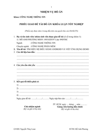 1

                                                  NHIỆM VỤ ĐỒ ÁN
Khoa: CÔNG NGHỆ THÔNG TIN


          PHIẾU GIAO ĐỀ TÀI ĐỒ ÁN/ KHÓA LUẬN TỐT NGHIỆP

                    (Phiếu này được dán ở trang đầu tiên của quyển báo cáo ĐA/KLTN)

1. Họ và tên sinh viên/ nhóm sinh viên đƣợc giao đề tài (sĩ số trong nhóm 1):
   1) ĐỖ ANH PHƢƠNG MSSV: 0951020197 Lớp: 09DTHC
     Ngành                    : CÔNG NGHỆ THÔNG TIN
   Chuyên ngành : CÔNG NGHỆ PHẦN MỀM
2. Tên đề tài: TÌM HIỂU HỆ ĐIỀU HÀNH ANDROID VÀ VIẾT ỨNG DỤNG DEMO
3. Các dữ liệu ban đầu : ....................................................................................................
     ..........................................................................................................................................
     ..........................................................................................................................................
   ..........................................................................................................................................
4. Các yêu cầu chủ yếu : ....................................................................................................
     ..........................................................................................................................................
     ..........................................................................................................................................
     ..........................................................................................................................................
   ..........................................................................................................................................
5. Kết quả tối thiểu phải có:
     1) .....................................................................................................................................
     2) .....................................................................................................................................
     3) .....................................................................................................................................
     4) .....................................................................................................................................
     Ngày giao đề tài: ……./……../……… Ngày nộp báo cáo: ……./……../………

                                                                          TP. HCM, ngày … tháng … năm ……….
                   Chủ nhiệm ngành                                             Giảng viên hƣớng dẫn chính
                  (Ký và ghi rõ họ tên)                                            (Ký và ghi rõ họ tên)




GVHD: Nguyễn Thúy Loan                                                                                   SVTH: Đỗ Anh Phƣơng
 