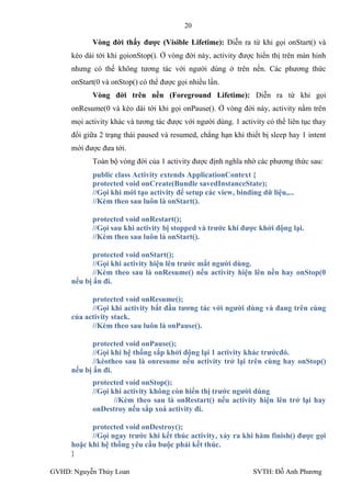 20

           Vòng đời thấy đƣợc (Visible Lifetime): Diễn ra từ khi gọi onStart() và
     kéo dài tới khi gọionStop(). Ở vòng đời này, activity đƣợc hiển thị trên màn hinh
     nhƣng có thế không tƣơng tác với ngƣời dùng ở trên nền. Các phƣơng thức
     onStart(0 và onStop() có thể đƣợc gọi nhiều lần.
           Vòng đời trên nền (Foreground Lifetime): Diễn ra từ khi gọi
     onResume(0 và kéo dài tới khi gọi onPause(). Ở vòng đời này, activity nằm trên
     mọi activity khác và tƣơng tác đƣợc với ngƣời dùng. 1 activity có thể liên tục thay
     đổi giữa 2 trạng thái paused và resumed, chẳng hạn khi thiết bị sleep hay 1 intent
     mới đƣợc đƣa tới.
           Toàn bộ vòng đời của 1 activity đƣợc định nghĩa nhờ các phƣơng thức sau:
           public class Activity extends ApplicationContext {
           protected void onCreate(Bundle savedInstanceState);
           //Gọi khi mới tạo activity để setup các view, binding dữ liệu,...
           //Kèm theo sau luôn là onStart().

           protected void onRestart();
           //Gọi sau khi activity bị stopped và trƣớc khi đƣợc khởi động lại.
           //Kèm theo sau luôn là onStart().

            protected void onStart();
            //Gọi khi activity hiện lên trƣớc mắt ngƣời dùng.
            //Kèm theo sau là onResume() nếu activity hiện lên nền hay onStop(0
     nếu bị ẩn đi.

           protected void onResume();
           //Gọi khi activity bắt đầu tƣơng tác với ngƣời dùng và đang trên cùng
     của activity stack.
           //Kèm theo sau luôn là onPause().

            protected void onPause();
            //Gọi khi hệ thống sắp khởi động lại 1 activity khác trƣớcđó.
            //kèotheo sau là onresume nếu activity trở lại trên cùng hay onStop()
     nếu bị ẩn đi.
           protected void onStop();
           //Gọi khi activity không còn hiển thị trƣớc ngƣời dùng
                  //Kèm theo sau là onRestart() nếu activity hiện lên trở lại hay
           onDestroy nếu sắp xoá activity đi.

           protected void onDestroy();
           //Gọi ngay trƣớc khi kết thúc activity, xảy ra khi hàm finish() đƣợc gọi
     hoặc khi hệ thống yêu cầu buộc phải kết thúc.
     }

GVHD: Nguyễn Thúy Loan                                          SVTH: Đỗ Anh Phƣơng
 
