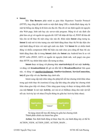 21




     Intent:
            Khi Tim Berners phát minh ra giao thức Hypertext Transfer Protocol
     (HTTP), ông cũng đã phát minh ra một định dạng URLs chuẩn.Định dạng này là
     một hệ thống các động từ đi kèm các địa chỉ. Địa chỉ sẽ xác định nguồn tài nguyên
     nhƣ Web page, hình ảnh hay các server-side program. Động từ sẽ xác định cần
     phải làm cái gì với nguồn tài nguyên đó: GET để nhận dữ liệu về, POST để đƣa dữ
     liệu cho nó để thực thi một công việc nào đó. Khái niệm Intent cũng tƣơng tự,
     Intent là một mô tả trừu tƣợng của một hành động đƣợc thực thi.Nó đại diện cho
     một hành động đi kèm với một ngữ cảnh xác định. Với Intent thì có nhiều hành
     động và nhiều component (Một thể hiện của một class java dùng để thực thi các
     hành động đƣợc đặc tả trong Intent) dành cho Intent của Android hơn là so với
     HTTP verbs (POST, GET) và nguồn tài nguyên (hình ảnh, web page) của giao
     thức HTTP, tuy nhiên khái niệm vẫn tƣơng tự nhau.
           Intent đƣợc sử dụng với phƣơng thức startActivity() để mở một Activity,
     và dùng với broadcastIntent để gởi nó đến bất kì BroadcastReceiver liên quan
     nào, và dùng với startService(Intent), bindService(Intent, ServiceConnection,
     int) để giao tiếp với các Service chạy dƣới nền.
           Intent cung cấp một chức năng cho phép kết nối hai chƣơng trình khác nhau
     trong quá trình thực thi (runtime) (Cung cấp khả năng cho phép hai chƣơng trình
     khác nhau giao tiếp với nhau). Chức năng quan trọng và đƣợc sử dụng nhiều nhất
     của một Intent là mở một Activity, nơi mà nó có thểđƣợc dùng nhƣ một vật kết
     nối các Activity lại với nhau (Truyền thông tin giữa hai Activity khác nhau).




             Sử dụng intent để trao đổi thông tin giữa hai chƣơng trình
           Thành phần chính của Intent bao gồm:
           Action: Xác định hành động sẽ đƣợc thực thi, các hành động này có thể là:
     ACTION_VIEW, ACTION_EDIT, ACTION_MAIN…


GVHD: Nguyễn Thúy Loan                                          SVTH: Đỗ Anh Phƣơng
 