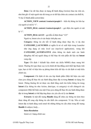 22

               Data: Các dữ liệu đƣợc sử dụng để hành động (Action) thao tác trên nó,
     nhƣ bản ghi về một ngƣời nào đó trong cơ sở dữ liệu chứa các contact của thiết bị.
     Ví dụ về thành phần action/data:
               ACTION_VIEW content://contacts/people/1 – hiển thị thông tin liên lạc
     của ngƣời có mã là “1”.
               ACTION_DIAL content://contacts/people/1 – gọi điện cho ngƣời có mã
     là “1”.
               ACTION_DIAL tel:123 – gọi đến số điện thoại “123”
               Ngoài ra, Intent còn có các thuộc tính phụ sau:
               Category: thông tin chi tiết về hành động đƣợc thực thi, ví dụ nhƣ
               CATEGORY_LAUNCHER có nghĩa là nó sẽ xuất hiện trong Launcher
               nhƣ ứng dụng có mức level cao (top-level application), trong khi
               CATEGORY_ALTERNATIVE chứa thông tin danh sách các hành
               độngthay thế mà ngƣời dùng có thể thực thi trên phần dữ liệu mà Intent
               cung cấp.
               Type: Chỉ định 1 kiểudữ liệu chính xác (kiểu MIME) đƣợc mang bởi
     intent. Thƣờng thì type đƣợc suy ra từ chính dữ liệu.Bằng cách thiết lập thuộc tính
     type, bạn có thể vô hiệu hóa sự phỏng đoán kiểu dữ liệu và chỉ định rỏ một kiểu
     chính xác.
               Component: Chỉ định rõ tên của lớp thành phần (Một thể hiện của một
     class java dùng để thực thi các hành động đƣợc đặc tả trong Intent) sử dụng cho
     Intent .Thông thƣờng thì nó đƣợc xác định bằng cách tìm kiếm thông tin trong
     Intent (Các thông tin nhƣ Action, data/type, và category) và nối chúngvới các
     component (Một thể hiện của một Class java dùng để thực thi các hành động đƣợc
     đặc tả trong Intent) có thể đáp ứng đƣợc các yêu cầu sử lý của Intent.
               Extracts: là một đối tƣợng Bundle dùng để chứa các thông tin kèm theo
     đƣợc dùng để cung cấp thông tin cần thiết cho component. Ví dụ: Nếu có một
     Intent đặc tả hành động send email thì những thông tin cần chứa trong đối tƣợng
     Bundle là subject, body…
               Inten Resolution
               Intent có 2 dạng chính sau:



GVHD: Nguyễn Thúy Loan                                           SVTH: Đỗ Anh Phƣơng
 