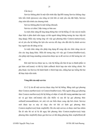 25

            Cần lƣu ý:
            Service không phải là một tiến trình độc lập.Đối tƣợng Service không chạy
     trên tiến trình (process) của riêng nó (trừ khi có một yêu cầu đặt biệt), Service
     chạy trên tiến trình của chƣơng trình.
            Service không phải là một luồng (thread).
            Service có chứa 2 đặc trƣng cơ bản sau:
            Là một chức năng để ứng dụng thông báo với hệ thống về việc mà nó muốn
     thực hiện ở phía dƣới nền (ngay cả khi ngƣời dùng không tƣơng tác trực tiếp tới
     ứng dụng). Điều này tƣơng ứng với việc gọi phƣơng thức Context.startservice(),
     nó sẽ yêu cầu hệ thống lên lịch cho service để chạy cho đến khi bị chính service
     hay ngƣời nào đó dừng nó lại.
            Là một chức năng cho phép ứng dụng để cung cấp các chức năng của nó
     cho các ứng dụng khác. Điều đó tƣơng ứng với việc gọi Context.bindService(),
     cho phép một long-standing connection đƣợc tạo ra để service có thể tƣơng tác với
     nó.
            Khi một Service đƣợc tạo ra, việc hệ thống cần làm là tạo ra thành phần và
     gọi hàm onCreate() và bất kỳ lệnh callback thích hợp nào trên luồng chình. Nó
     phụ thuộc vào Service thi hành hành vi thích hợp nào, chẳng hạn tạo luồng thứ hai
     để thực hiện tiến trình.


            Vòng đời của một service


            Có 2 lý do để một service đƣợc chạy bởi hệ thống. Bằng cách gọi phƣơng
     thức Context.startService() và Context.bindService(). Nếu ngƣời dùng gọi phƣơng
     thức Context.startService() thì hệ thống sẽ nhận về một đối tƣợng service (tạo mới
     nó và gọi hàm onCreate() nếu cần thiết) và sau đó lại gọi phƣơng thức
     onStartCommand(Intent, int ,int) với các biến đƣợc cung cấp bởi client. Service
     mới đƣợc tạo ra này sẽ chạy cho tới khi có lệnh gọi phƣơng thức
     Context.stopService() hoặc stopSelf(). Dù cho một service có đƣợc start bao nhiêu
     lần đi nữa thì nó sẽ bị tắt ngay khi phƣơng thức Context.stopService() hoặc
     phƣơng thức stopSelf() đƣợc gọi.Service có thể dùng phƣơng thức stopSelf(int) để



GVHD: Nguyễn Thúy Loan                                         SVTH: Đỗ Anh Phƣơng
 