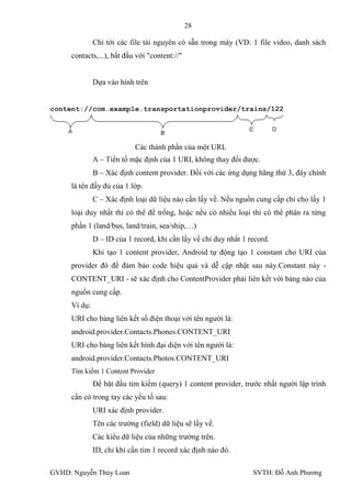 28

              Chỉ tới các file tài nguyên có sẵn trong máy (VD: 1 file video, danh sách
     contacts,...), bắt đầu với "content://"


              Dựa vào hình trên




                            Các thành phần của một URL
              A – Tiền tố mặc định của 1 URI, không thay đổi đƣợc.
              B – Xác định content provider. Đối với các ứng dụng hãng thứ 3, đây chính
     là tên đầy đủ của 1 lớp.
              C – Xác định loại dữ liệu nào cần lấy về. Nếu nguồn cung cấp chỉ cho lấy 1
     loại duy nhất thì có thể để trống, hoặc nếu có nhiều loại thì có thể phân ra từng
     phần 1 (land/bus, land/train, sea/ship,…)
              D – ID của 1 record, khi cần lấy về chỉ duy nhất 1 record.
              Khi tạo 1 content provider, Android tự động tạo 1 constant cho URI của
     provider đó để đảm bảo code hiệu quả và dễ cập nhật sau này.Constant này -
     CONTENT_URI - sẽ xác định cho ContentProvider phải liên kết với bảng nào của
     nguồn cung cấp.
     Ví dụ:
     URI cho bảng liên kết số điện thoại với tên ngƣời là:
     android.provider.Contacts.Phones.CONTENT_URI
     URI cho bảng liên kết hình đại diện với tên ngƣời là:
     android.provider.Contacts.Photos.CONTENT_URI
     Tìm kiếm 1 Content Provider
              Để băt đầu tìm kiếm (query) 1 content provider, trƣớc nhất ngƣời lập trình
     cần có trong tay các yếu tố sau:
              URI xác định provider.
              Tên các trƣờng (field) dữ liệu sẽ lấy về.
              Các kiểu dữ liệu của những trƣờng trên.
              ID, chỉ khi cần tìm 1 record xác định nào đó.

GVHD: Nguyễn Thúy Loan                                            SVTH: Đỗ Anh Phƣơng
 