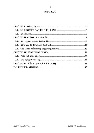 2

                                                MỤC LỤC




CHƢƠNG I : TỔNG QUAN .................................................................................. 3
  1.1. SƠ LƢỢC VỀ CÁC HỆ ĐIỀU HÀNH ..................................................... 3
  1.2. ANDROID ................................................................................................... 3
CHƢƠNG II: CƠ SỞ LÝ THUYẾT ..................................................................... 9
  2.1. Delving với máy ảo DALVIK .................................................................... 9
  2.2. Kiến trúc hệ điều hành Android ............................................................. 10
  2.3. Các thành phần trong ứng dụng Android.............................................. 13
CHƢƠNG III: ỨNG DỤNG DEMO ................................................................... 39
  3.1. Phân tích chức năng ................................................................................. 39
  3.2. Xây dựng chức năng ................................................................................. 40
CHƢƠNG IV: KẾT LUẬN VÀ KIẾN NGHỊ .................................................... 46
TÀI LIỆU THAM KHẢO .................................................................................... 47




GVHD: Nguyễn Thúy Loan                                                               SVTH: Đỗ Anh Phƣơng
 