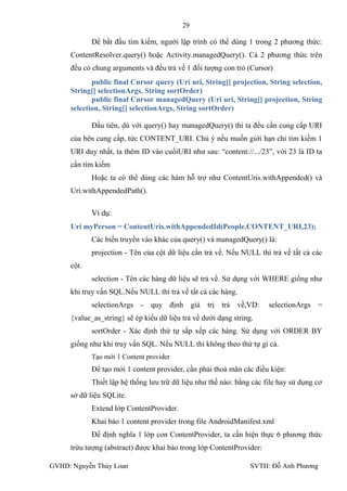 29

            Để bắt đầu tìm kiếm, ngƣời lập trình có thể dùng 1 trong 2 phƣơng thức:
     ContentResolver.query() hoặc Activity.managedQuery(). Cả 2 phƣơng thức trên
     đều có chung arguments và đều trả về 1 đối tƣợng con trỏ (Cursor)
            public final Cursor query (Uri uri, String[] projection, String selection,
     String[] selectionArgs, String sortOrder)
            public final Cursor managedQuery (Uri uri, String[] projection, String
     selection, String[] selectionArgs, String sortOrder)

            Đầu tiên, dù với query() hay managedQuery() thì ta đều cần cung cấp URI
     của bên cung cấp, tức CONTENT_URI. Chú ý nếu muốn giới hạn chỉ tìm kiếm 1
     URI duy nhất, ta thêm ID vào cuốiURI nhƣ sau: “content://.../23”, với 23 là ID ta
     cần tím kiếm
            Hoặc ta có thể dùng các hàm hỗ trợ nhƣ ContentUris.withAppended() và
     Uri.withAppendedPath().

            Ví dụ:
     Uri myPerson = ContentUris.withAppendedId(People.CONTENT_URI,23);
            Các biến truyền vào khác của query() và managedQuery() là:
            projection - Tên của cột dữ liệu cần trả về. Nếu NULL thì trả về tất cả các
     cột.
            selection - Tên các hàng dữ liệu sẽ trả về. Sử dụng với WHERE giống nhƣ
     khi truy vấn SQL.Nếu NULL thì trả về tất cả các hàng.
            selectionArgs   -   quy định giá trị trả        về,VD:    selectionArgs =
     {value_as_string} sẽ ép kiểu dữ liệu trả về dƣới dạng string.
            sortOrder - Xác định thứ tự sắp xếp các hàng. Sử dụng với ORDER BY
     giống nhƣ khi truy vấn SQL. Nếu NULL thì không theo thứ tự gì cả.
            Tạo mới 1 Content provider
            Để tạo mới 1 content provider, cần phải thoả mãn các điều kiện:
            Thiết lập hệ thống lƣu trữ dữ liệu nhƣ thế nào: bằng các file hay sử dụng cơ
     sở dữ liệu SQLite.
            Extend lớp ContentProvider.
            Khai báo 1 content provider trong file AndroidManifest.xml
            Để định nghĩa 1 lớp con ContentProvider, ta cần hiện thực 6 phƣơng thức
     trừu tƣợng (abstract) đƣợc khai báo trong lớp ContentProvider:

GVHD: Nguyễn Thúy Loan                                           SVTH: Đỗ Anh Phƣơng
 