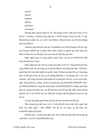 30

               query()
               insert()
               update()
               delete()
               getType()
               onCreate()
               Phƣơng thức query() phải trả về 1 đối tƣợng Cursor. Mặc dù Cursor về cơ
     bản là 1 interface, Android cung cấp sẵn 1 số đối tƣợng Cursor tạo sẵn. Ví dụ;
     SQLiteCursor dành cho cơ sở dữ liệu SQLite, MatrixCursor cho dữ liệu không
     lƣu trong SQLite.
               Android cũng khuyên nên gọi ContentResover.notifyChange() để báo cho
     các listeners biếtdữ liệu sẽ đƣợc hiệu chỉnh. Ngoài ra ngƣời lập trình cũng nên
     thêm vài thao tác sau để giúp việc truy xuất các lớp hiệu quả hơn:
               Định nghĩa một Uri dạng public static final, với tên là CONTENT_URI
     (nhƣ đã trình bày ở trên).
               Định nghĩa tên các cột mà content provider sẽ trả về. Thôg thƣờng thì đây
     cũng chính là tên các cột trong cơ sở dữ liệu SQLite mà chúng đại diện. Tiếp theo,
     ngƣời lập trình nên định nghĩa các public static String constants để cac1 ứng dụng
     khác có thể ghi rõ tên các cột và các hƣớng dẫn khác 1 cột interger tên "_id" (với
     constant _ID) cũng cần đƣợc định nghia để sử dụng khi cần lấy về các record độc
     nhất. Trong SQLite, trƣờng _ID nên có kiểu nhƣ sau:INTEGER PRIMARY KEY
     AUTOINCREMENT, trong đó thành phần AUTOINCREMENT không nhất thiết
     phải có, nhƣng nên đƣợc đƣa vào để đảm bảo các ID luôn độc nhất, tránh trƣờng
     hợp khi xóa 1 row thì ID của row tiếp theo sẽ đƣợc cấp ID giống hệ của row vừa
     bị xóa.
               Các ghi chú giúp ngƣời khác ghi đọc biết đọc dữ liệu nhƣ thế nào.
               Nếu content provider này xử lý 1 kiểu dữ liệu hoàn toàn mới, ngƣời lập
     trình cần định nghĩ 1 kiểu MIME mới để trả về trong sự thể hiện của
     ContentProvider.getType().
               Để khai báo 1 Content Provider mới, trƣớc nhất cần phải khai báo trong tag
     <provider> của file AndroidManifest.xml.



GVHD: Nguyễn Thúy Loan                                            SVTH: Đỗ Anh Phƣơng
 