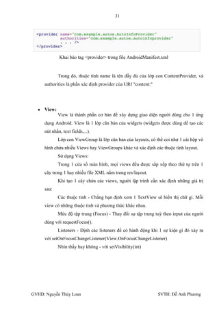 31




             Khai báo tag <provider> trong file AndroidManifest.xml


             Trong đó, thuộc tính name là tên đầy đủ của lớp con ContentProvider, và
     authorities là phần xác định provider của URI "content:"




     View:
             View là thành phần cơ bản để xây dựng giao diện ngƣời dùng cho 1 ứng
     dụng Android. View là 1 lớp căn bản của widgets (widgets đƣợc dùng để tạo các
     nút nhấn, text fields,...).
             Lớp con ViewGroup là lớp căn bản của layouts, có thể coi nhƣ 1 cái hộp vô
     hình chứa nhiều Views hay ViewGroups khác và xác định các thuộc tính layout.
             Sử dụng Views:
             Trong 1 cửa sổ màn hình, mọi views đều đƣợc sắp xếp theo thứ tự trên 1
     cây trong 1 hay nhiều file XML nằm trong res/layout.
             Khi tạo 1 cây chứa các views, ngƣời lập trình cần xác định những giá trị
     sau:
             Các thuộc tính - Chẳng hạn định xem 1 TextView sẽ hiển thị chữ gì. Mỗi
     view có những thuộc tính và phƣơng thức khác nhau.
             Mức độ tập trung (Focus) - Thay đổi sự tập trung tuỳ theo input của ngƣời
     dùng với requestFocus().
             Listeners - Định các listeners để có hành động khi 1 sự kiện gì đó xảy ra
     với setOnFocusChangeListener(View.OnFocusChangeListener)
             Nhìn thấy hay không - với setVisibility(int)




GVHD: Nguyễn Thúy Loan                                          SVTH: Đỗ Anh Phƣơng
 