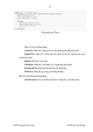 32




                               Ví dụ một cây Views




           Một số Views thƣờng dùng:
           TextView: Hiển thị 1 khung text và cho phép ngƣời dùng thay đổi.
           ImageView: Hiển thị 1 hình ảnh xác định từ file tài nguyên hay qua 1
     content provider.
           Button: Hiển thị 1 nút nhấn.
           Checkbox: Hiển thị 1 nút nhấn với 2 trạng thái khác nhau.
           KeyboardView: Hiển thị bàn phím ảo để nhập liệu.
           WebView: Hiển thị các trang web bằng Webkit.

     Một số ViewGroups thƣờng dùng:
           LinearLayout: Các view đƣợc xếp theo 1 hàng hay 1 cột duy nhất.




GVHD: Nguyễn Thúy Loan                                        SVTH: Đỗ Anh Phƣơng
 