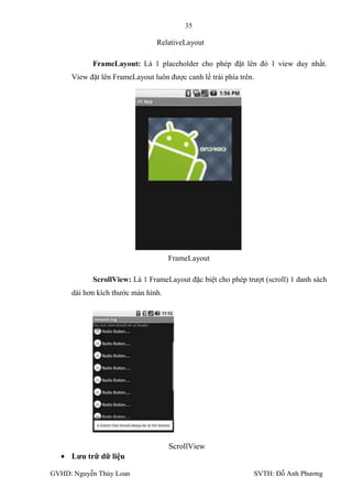 35

                                RelativeLayout

           FrameLayout: Là 1 placeholder cho phép đặt lên đó 1 view duy nhất.
     View đặt lên FrameLayout luôn đƣợc canh lề trái phía trên.




                                    FrameLayout

           ScrollView: Là 1 FrameLayout đặc biệt cho phép trƣợt (scroll) 1 danh sách
     dài hơn kích thƣớc màn hình.




                                    ScrollView
     Lƣu trữ dữ liệu

GVHD: Nguyễn Thúy Loan                                        SVTH: Đỗ Anh Phƣơng
 