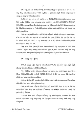37

            Đặc biệt, đối với Android, SQLite rất thích hợp để tạo cơ sở dữ liệu cho các
     ứng dụng trên nền Android.Từ khi SQLite có giao diện SQL thì nó càng đƣợc sử
     dụng dễ dàng và thông dụng hơn.
            Sqlite tuy nhẹ hơn so với các hệ cơ sở dữ liệu khác nhƣng cũng không khác
     biệt nhiều. SQLite cũng sử dụng ngôn ngữ truy vấn SQL (SELECT, INSERT,
     DELETE…), thích hợp cho các ứng dụng trên điện thoại, đặc biệt là ứng dụng trên
     hệ điều hành Android vì Android Runtime có thể chứa cả SQLite mà không cần
     phải chia nhỏ ra.
            SQLite có một hệ thống câulệnhSQL đầy đủ với các triggers, transactions...
     Các câu truy vấn cũng nhƣ các hệ cơ sở dữ liệu khác. SQLite nhƣ bản thu nhỏ của
     so với các hệ CSDL khác, vì vậy nó không thể có đầy đủ các chứ năng trên chiếc
     điện thoại di động của bạn.
            SQLite là một lựa chọn thích hợp dành cho ứng dụng trên hệ điều hành
     Android. Ngoài dung lƣợng lƣu trữ nhỏ gọn, SQLite còn cho phép sử dụng
     Unicode, kiểu dữ liệu không đƣợc cài đặt trong một số phiên bản Android.


            Đặc trƣng của SQLite


            SQLite đƣợc hiện thực từ tiêu chuẩn SQL-92 của một ngôn ngữ SQL
     nhƣng vẫn còn chứa một số khiếm khuyết.
            Tuy SQLite hỗ trợ triggers nhƣng bạn không thể viết trigger cho view.
     Hoặc SQLite không hỗ trợ lệnh ALTER TABLE, do đó, bạn không thể thực hiện
     chỉnh sửa hoặc xóa cột trong bảng.
            SQLite không hỗ trợ ràng buộc khóa ngoại , các transactions lồng nhau,
     phép kết right outer join, full outer join.
            SQLite sử dụng kiểu dữ liệu khác biệt so với hệ quản trị cơ sở dữ liệu
     tƣơng ứng. Bạn có thể insert dữ liệu kiểu string vào cột kiểu integer mà không gặp
     phải bất kỳ lỗi nào.
            Vài tiến trình hoặc luồng có thể truy cập tới cùng một cơ sở dữ liệu.Việc
     đọc dữ liệu có thể chạy song song, còn việc ghi dữ liệu thì không đƣợc phép chạy
     đồng thời.



GVHD: Nguyễn Thúy Loan                                          SVTH: Đỗ Anh Phƣơng
 