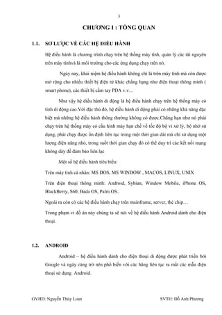 3

                            CHƢƠNG I : TỔNG QUAN

1.1.   SƠ LƢỢC VỀ CÁC HỆ ĐIỀU HÀNH

       Hệ điều hành là chƣơng trình chạy trên hệ thống máy tính, quản lý các tài nguyên
       trên máy tínhvà là môi trƣờng cho các ứng dụng chạy trên nó.

                Ngày nay, khái niệm hệ điều hành không chỉ là trên máy tính mà còn đƣợc
       mở rộng cho nhiều thiết bị điện tử khác chẳng hạng nhƣ điện thoại thông minh (
       smart phone), các thiết bị cầm tay PDA v.v…

                Nhƣ vậy hệ điều hành di động là hệ điều hành chạy trên hệ thống máy có
       tính di động cao.Với đặc thù đó, hệ điều hành di động phải có những khả năng đặc
       biệt mà những hệ điều hành thông thƣờng không có đƣợc.Chẳng hạn nhƣ nó phải
       chạy trên hệ thống máy có cấu hình máy hạn chế về tốc độ bộ vi xử lý, bộ nhớ sử
       dụng, phải chạy đƣợc ổn định liên tục trong một thời gian dài mà chỉ sử dụng một
       lƣợng điện năng nhỏ, trong suốt thời gian chạy đó có thể duy trì các kết nối mạng
       không dây để đảm bảo liên lạc

                Một số hệ điều hành tiêu biểu:

       Trên máy tính cá nhân: MS DOS, MS WINDOW , MACOS, LINUX, UNIX

       Trên điện thoại thông minh: Android, Sybian, Window Mobile, iPhone OS,
       BlackBerry, S60, Bada OS, Palm OS..

       Ngoài ra còn có các hệ điều hành chạy trên mainframe, server, thẻ chip…

       Trong phạm vi đồ án này chúng ta sẽ nói về hệ điều hành Android dành cho điện
       thoại.




1.2.   ANDROID

                Android – hệ điều hành dành cho điện thoại di động đƣợc phát triển bởi
       Google và ngày càng trở nên phổ biến với các hãng liên tục ra mắt các mẫu điện
       thoại sử dụng Android.




GVHD: Nguyễn Thúy Loan                                          SVTH: Đỗ Anh Phƣơng
 