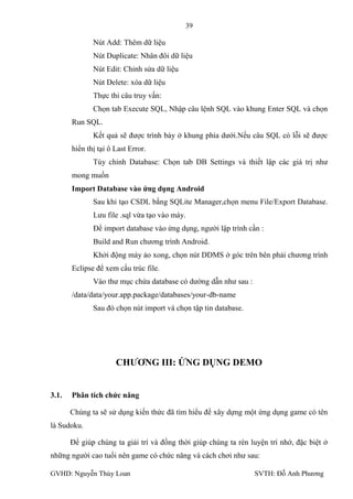 39

              Nút Add: Thêm dữ liệu
              Nút Duplicate: Nhân đôi dữ liệu
              Nút Edit: Chỉnh sửa dữ liệu
              Nút Delete: xóa dữ liệu
              Thực thi câu truy vấn:
              Chọn tab Execute SQL, Nhập câu lệnh SQL vào khung Enter SQL và chọn
       Run SQL.
              Kết quả sẽ đƣợc trình bày ở khung phía dƣới.Nếu câu SQL có lỗi sẽ đƣợc
       hiển thị tại ô Last Error.
              Tùy chỉnh Database: Chọn tab DB Settings và thiết lập các giá trị nhƣ
       mong muốn
       Import Database vào ứng dụng Android
              Sau khi tạo CSDL bằng SQLite Manager,chọn menu File/Export Database.
              Lƣu file .sql vừa tạo vào máy.
              Để import database vào ứng dụng, ngƣời lập trình cần :
              Build and Run chƣơng trình Android.
              Khởi động máy ảo xong, chọn nút DDMS ở góc trên bên phải chƣơng trình
       Eclipse để xem cấu trúc file.
              Vào thƣ mục chứa database có dƣờng dẫn nhƣ sau :
       /data/data/your.app.package/databases/your-db-name
              Sau đó chọn nút import và chọn tập tin database.




                      CHƢƠNG III: ỨNG DỤNG DEMO


3.1.   Phân tích chức năng

       Chúng ta sẽ sử dụng kiến thức đã tìm hiểu để xây dựng một ứng dụng game có tên
là Sudoku.

       Để giúp chúng ta giải trí và đồng thời giúp chúng ta rèn luyện trí nhớ, đặc biệt ở
những ngƣời cao tuổi nên game có chức năng và cách chơi nhƣ sau:

GVHD: Nguyễn Thúy Loan                                           SVTH: Đỗ Anh Phƣơng
 