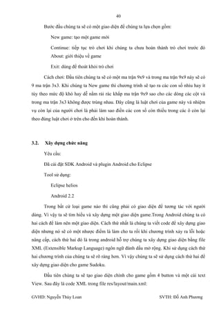 40

       Bƣớc đầu chúng ta sẽ có một giao diện để chúng ta lựa chọn gồm:

          New game: tạo một game mới

          Continue: tiếp tục trò chơi khi chúng ta chƣa hoàn thành trò chơi trƣớc đó
          About: giới thiệu về game

          Exit: dùng để thoát khỏi trò chơi

       Cách chơi: Đầu tiên chúng ta sẽ có một ma trận 9x9 và trong ma trận 9x9 này sẽ có
9 ma trận 3x3. Khi chúng ta New game thì chƣơng trình sẽ tạo ra các con số nhìu hay ít
tùy theo mức độ khó hay dễ nằm rải rác khắp ma trận 9x9 sao cho các dòng các cột và
trong ma trận 3x3 không đƣợc trùng nhau. Đây cũng là luật chơi của game này và nhiệm
vụ còn lại của ngƣời chơi là phải làm sao điền các con số còn thiếu trong các ô còn lại
theo đúng luật chơi ở trên cho đến khi hoàn thành.




3.2.   Xây dựng chức năng

       Yêu cầu:

       Đã cài đặt SDK Android và plugin Android cho Eclipse

       Tool sử dụng:

          Eclipse helios

          Android 2.2

       Trong bất cứ loại game nào thì cũng phải có giao diện để tƣơng tác với ngƣời
dùng. Vì vậy ta sẽ tìm hiểu và xây dựng một giao diện game.Trong Android chúng ta có
hai cách để làm nên một giao diện. Cách thứ nhất là chúng ta viết code để xây dựng giao
diện nhƣng nó sẽ có một nhƣợc điểm là làm cho ta rối khi chƣơng trình xảy ra lỗi hoặc
nâng cấp, cách thứ hai đó là trong android hỗ trợ chúng ta xây dựng giao diện bằng file
XML (Extensible Markup Language) ngôn ngữ đánh dấu mở rộng. Khi sử dụng cách thứ
hai chƣơng trình của chúng ta sẽ rõ ràng hơn. Vì vậy chúng ta sẽ sử dụng cách thứ hai để
xây dựng giao diện cho game Sudoku.

       Đầu tiên chúng ta sẽ tạo giao diện chính cho game gồm 4 button và một cái text
View. Sau đây là code XML trong file res/layout/main.xml:

GVHD: Nguyễn Thúy Loan                                          SVTH: Đỗ Anh Phƣơng
 