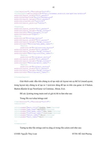 41

<?xmlversion="1.0"encoding="utf-8"?>
<LinearLayoutxmlns:android="http://schemas.android.com/apk/res/android"
android:layout_width="fill_parent"
android:background="@color/background"
android:layout_height="fill_parent"
android:orientation="vertical"
android:layout_gravity="center">

<TextView
android:layout_width="fill_parent"
android:layout_height="wrap_content"
android:text="@string/main_title"
android:textSize="25px"/>
<Button
android:id="@+id/new_button"
android:layout_width="fill_parent"
android:layout_height="wrap_content"
android:text="@string/new_game_label"/>
      <Button
      android:id="@+id/continue_button"
android:layout_width="fill_parent"
android:layout_height="wrap_content"
android:text="@string/continue_label"/>
      <Button
      android:id="@+id/about_button"
android:layout_width="fill_parent"
android:layout_height="wrap_content"
android:text="@string/about_label"/>
      <Button
      android:id="@+id/exit_button"
android:layout_width="fill_parent"
android:layout_height="wrap_content"
android:text="@string/exit_label"/>

</LinearLayout>

      Giải thích code: đầu tiên chúng ta sẽ tạo một cái layout mà cụ thể là LinearLayout,
trong layout này chúng ta sẽ tạo ra 1 textview dùng để tạo ra title của game và 4 button.
Button đầutiên là tạo NewGame và Continue, About, Exit.

      Để các @string trong main.xml có giá trị thì ta làm nhƣ sau:

      Trong file res/value/strings.xml
<?xmlversion="1.0"encoding="utf-8"?>
<resources>

<stringname="main_title">Sudoku Game</string>
<stringname="app_name">MySudoku</string>
<stringname="new_game_label">New Game</string>
<stringname="continue_label">Continue</string>
<stringname="about_label">About</string>
<stringname="exit_label">Exit</string>

...
</resources>

      Tƣơng tự nhƣ file strings.xml ta cũng có trong file colors.xml nhƣ sau:

GVHD: Nguyễn Thúy Loan                                            SVTH: Đỗ Anh Phƣơng
 