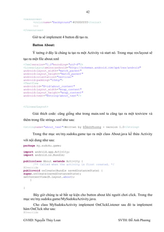 42

<resources>
      <colorname="background">#3500ffff</color>
      ...
</resources>

      Giờ ta sẽ implement 4 button đã tạo ra.

      Button About:

      Ý tƣởng ở đây là chúng ta tạo ra một Activity và start nó. Trong mục res/layout sẽ
tạo ra một file about.xml
<?xmlversion="1.0"encoding="utf-8"?>
<LinearLayoutxmlns:android="http://schemas.android.com/apk/res/android"
android:layout_width="match_parent"
android:layout_height="match_parent"
android:orientation="vertical"
android:padding="10dip">
<TextView
android:id="@+id/about_content"
android:layout_width="wrap_content"
android:layout_height="wrap_content"
android:text="@string/about_text"/>



</LinearLayout>

      Giải thích code: cũng giống nhƣ trong main.xml ta cũng tạo ra một textview và
thêm trong file strings.xml nhƣ sau:
<stringname="about_text">Written by ĐỗAnhPhương - version 1.0</string>

      Trong thƣ mục src/my.sudoku.game tạo ra một class About.java kế thừa Activity
với nội dung nhƣ sau:
package my.sudoku.game;

import android.app.Activity;
import android.os.Bundle;

publicclass About extends Activity {
      /** Called when the activity is first created. */
@Override
publicvoid onCreate(Bundle savedInstanceState) {
super.onCreate(savedInstanceState);
setContentView(R.layout.about);
    }

}

      Bây giờ chúng ta sẽ bắt sự kiện cho button about khi ngƣời chơi click. Trong thƣ
mục src/my.sudoku.game/MySudokuActivity.java.
     Cho class MySudokuActivity implement OnClickListener sau đó ta implement
hàm OnClick nhƣ sau:
@Override

GVHD: Nguyễn Thúy Loan                                          SVTH: Đỗ Anh Phƣơng
 