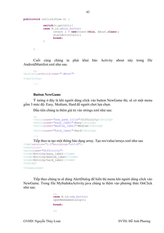 43

publicvoid onClick(View v) {

               switch(v.getId()){
               case R.id.about_button:
                     Intent i = newIntent(this, About.class);
                     startActivity(i);
                     break;
               }

      }



      Cuối cùng chúng ta phải khai báo Activity about này trong file
AndroidManifest.xml nhƣ sau.
      …
<activityandroid:name=".About">
</activity>
      ...



      Button NewGame
      Ý tƣởng ở đây là khi ngƣời dùng click vào button NewGame thì, sẽ có một menu
gồm 3 mức độ: Easy, Medium, Hard để ngƣời chơi lựa chọn.
      Đầu tiên chúng ta thêm giá trị vào strings.xml nhƣ sau:
      …
      <stringname="new_game_title">Difficulty</string>
      <stringname="easy_label">Easy</string>
      <stringname="medium_label">Medium</string>
      <stringname="hard_label">Hard</string>
      ...

      Tiếp theo ta tạo một thông báo dạng array. Tạo res/value/arrays.xml nhƣ sau
<?xmlversion="1.0"encoding="utf-8"?>
<resources>
<arrayname="difficulty">
<item>@string/easy_label</item>
<item>@string/medium_label</item>
<item>@string/hard_label</item>
</array>
</resources>



      Tiếp theo chúng ta sẽ dùng AlertDialog để hiển thị menu khi ngƣời dùng click vào
NewGame. Trong file MySudokuActivity.java chúng ta thêm vào phƣơng thức OnClick
nhƣ sau:
                     …
                     case R.id.new_button:
                     openNewGameDialog();
                     break;

                     …


GVHD: Nguyễn Thúy Loan                                          SVTH: Đỗ Anh Phƣơng
 