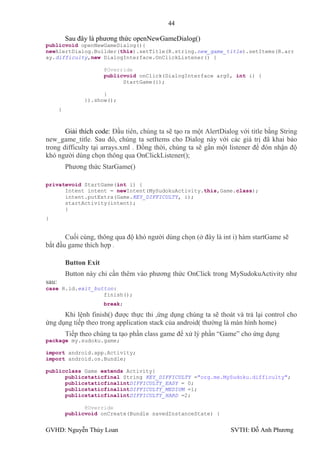 44

           Sau đây là phƣơng thức openNewGameDialog()
publicvoid openNewGameDialog(){
newAlertDialog.Builder(this).setTitle(R.string.new_game_title).setItems(R.arr
ay.difficulty,new DialogInterface.OnClickListener() {

                         @Override
                         publicvoid onClick(DialogInterface arg0, int i) {
                               StartGame(i);

                       }
                 }).show();
       }



       Giải thích code: Đầu tiên, chúng ta sẽ tạo ra một AlertDialog với title bằng String
new_game_title. Sau đó, chúng ta setItems cho Dialog này với các giá trị đã khai báo
trong difficulty tại arrays.xml . Đồng thời, chúng ta sẽ gắn một listener để đón nhận độ
khó ngƣời dùng chọn thông qua OnClickListener();
           Phƣơng thức StarGame()

privatevoid StartGame(int i) {
      Intent intent = newIntent(MySudokuActivity.this,Game.class);
      intent.putExtra(Game.KEY_DIFFICULTY, i);
      startActivity(intent);
      }
}


       Cuối cùng, thông qua độ khó ngƣời dùng chọn (ở đây là int i) hàm startGame sẽ
bắt đầu game thích hợp .

           Button Exit
           Button này chỉ cần thêm vào phƣơng thức OnClick trong MySudokuActivity nhƣ
sau:
case R.id.exit_button:
                  finish();
                         break;

      Khi lệnh finish() đƣợc thực thi ,ứng dụng chúng ta sẽ thoát và trả lại control cho
ứng dụng tiếp theo trong application stack của android( thƣờng là màn hình home)
           Tiếp theo chúng ta tạo phần class game để xử lý phần “Game” cho ứng dụng
package my.sudoku.game;

import android.app.Activity;
import android.os.Bundle;

publicclass Game extends Activity{
      publicstaticfinal String KEY_DIFFICULTY ="org.me.MySudoku.difficulty";
      publicstaticfinalintDIFFICULTY_EASY = 0;
      publicstaticfinalintDIFFICULTY_MEDIUM =1;
      publicstaticfinalintDIFFICULTY_HARD =2;

                 @Override
           publicvoid onCreate(Bundle savedInstanceState) {


GVHD: Nguyễn Thúy Loan                                            SVTH: Đỗ Anh Phƣơng
 