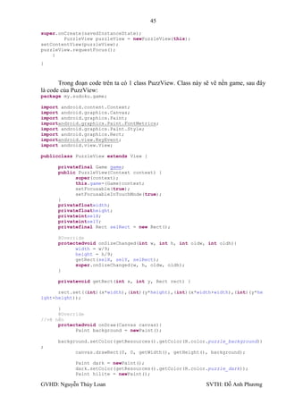 45

super.onCreate(savedInstanceState);
        PuzzleView puzzleView = newPuzzleView(this);
setContentView(puzzleView);
puzzleView.requestFocus();
    }
}



       Trong đoạn code trên ta có 1 class PuzzView. Class này sẽ vẽ nền game, sau đây
là code của PuzzView:
package my.sudoku.game;

import android.content.Context;
import android.graphics.Canvas;
import android.graphics.Paint;
importandroid.graphics.Paint.FontMetrics;
import android.graphics.Paint.Style;
import android.graphics.Rect;
importandroid.view.KeyEvent;
import android.view.View;

publicclass PuzzleView extends View {

      privatefinal Game game;
      public PuzzleView(Context context) {
            super(context);
            this.game=(Game)context;
            setFocusable(true);
            setFocusableInTouchMode(true);
      }
      privatefloatwidth;
      privatefloatheight;
      privateintselX;
      privateintselY;
      privatefinal Rect selRect = new Rect();

      @Override
      protectedvoid onSizeChanged(int w, int h, int oldw, int oldh){
            width = w/9;
            height = h/9;
            getRect(selX, selY, selRect);
            super.onSizeChanged(w, h, oldw, oldh);
      }

      privatevoid getRect(int x, int y, Rect rect) {

      rect.set((int)(x*width),(int)(y*height),(int)(x*width+width),(int)(y*he
ight+height));

      }
      @Override
//vẽ nền
      protectedvoid onDraw(Canvas canvas){
            Paint background = newPaint();

      background.setColor(getResources().getColor(R.color.puzzle_background))
;
             canvas.drawRect(0, 0, getWidth(), getHeight(), background);

             Paint dark = newPaint();
             dark.setColor(getResources().getColor(R.color.puzzle_dark));
             Paint hilite = newPaint();

GVHD: Nguyễn Thúy Loan                                        SVTH: Đỗ Anh Phƣơng
 