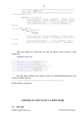46

            hilite.setColor(getResources().getColor(R.color.puzzle_hilite));
            Paint light = newPaint();
            light.setColor(getResources().getColor(R.color.puzzle_light));
//vẽ các đường lưới nhỏ

             for(int i = 0;i <9;i++){
                   canvas.drawLine(0, i*height, getWidth(), i*height, light);
                   canvas.drawLine(0, i*height, getWidth(), i*height, hilite);
                   canvas.drawLine(i*width, 0, i*width, getHeight(), light);
                   canvas.drawLine(i*width+1, 0, i*width+1, getHeight(),
hilite);
            }
//vẽ các đường lưới lớn
            for(int i =0;i<9;i++){
                  if(i%3!=0){
                        continue;
                  }
                  canvas.drawLine(0, i*height, getWidth(), i*height, dark);
                  canvas.drawLine(0, i*height + 1, getWidth(), i*height + 1,
hilite);
                  canvas.drawLine(i*width, 0, i*width, getHeight(), dark);
                  canvas.drawLine(i*width + 1, 0, i*width + 1, getHeight(),
hilite);
             }



      Tiếp theo chúng ta sẽ khai báo các màu mà chúng ta đã sử dụng ở trong
PuzzleView.
       Trong file colors.xml:
…
<colorname="puzzle_hilite">#00000000</color>
<colorname="puzzle_light">#64c6d4ef</color>
<colorname="puzzle_dark">#6456648f</color>
<colorname="puzzle_foreground">#ff000000</color>
<colorname="puzzle_hint_0">#64ff0000</color>
<colorname="puzzle_hint_1">#6400ff80</color>
<colorname="puzzle_hint_2">#2000ff80</color>
...

        Để chạy đƣợc chƣơng trình chúng ta thêm vào MySudokuManifest.xml một
activity của Game nhƣ sau:
<activityandroid:name=".Game"android:label="@string/game_title"/>

Sau đó chúng ta run project.




             CHƢƠNG IV: KẾT LUẬN VÀ KIẾN NGHỊ

4.1.   Kết Luận
GVHD: Nguyễn Thúy Loan                                    SVTH: Đỗ Anh Phƣơng
 