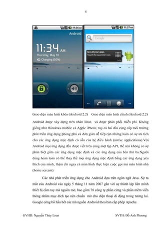 4




     Giao diện màn hình khóa (Android 2.2)   Giao diện màn hình chính (Android 2.2)

     Android đƣợc xây dựng trên nhân linux và đƣợc phân phối miễn phí. Không
     giống nhƣ Windows mobile và Apple iPhone, tuy cả hai đều cung cấp môi trƣờng
     phát triển ứng dụng phong phú và đơn giản dễ tiếp cận nhƣng luôn có sự ƣu tiên
     cho các ứng dụng mặc định có sẵn của hệ điều hành (native applications).Với
     Android mọi ứng dụng đều đƣợc viết trên cùng một tập API, thế nên không có sự
     phân biệt giữa các ứng dụng mặc định và các ứng dụng của bên thứ ba.Ngƣời
     dùng hoàn toàn có thể thay thế mọi ứng dụng mặc định bằng các ứng dụng yêu
     thích của mình, thậm chí ngay cả màn hình thực hiện cuộc gọi mà màn hình nhà
     (home scream).

           Các nhà phát triển ứng dụng cho Android dựa trên ngôn ngữ Java. Sự ra
     mắt của Android vào ngày 5 tháng 11 năm 2007 gắn với sự thành lập liên minh
     thiết bị cầm tay mã nguồn mở, bao gồm 78 công ty phần cứng và phần mềm viễn
     thông nhằm mục đích tạo nên chuẩn mở cho điện thoại di động trong tƣơng lai.
     Google công bố hầu hết các mã nguồn Android theo bản cấp phép Apache.


GVHD: Nguyễn Thúy Loan                                       SVTH: Đỗ Anh Phƣơng
 