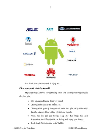 5




           Các thành viên của liên minh di động mở.

     Các ứng dụng có sẵn trên Android

           Một điện thoại Android thông thƣờng sẽ đi kèm với một vài ứng dụng có
     sẵn, bao gồm:

                 Một trình email tƣơng thích với Gmail
                 Chƣơng trình quản lý tin nhắn SMS
                 Chƣơng trình quản lý thông tin cá nhân, bao gồm cả lịch làm việc,
                 danh bạ và đƣợc đồng bộ hóa với dịch vụ Google
                 Phiên bản thu gọn của Google Map cho điện thoại, bao gồm
                 StreetView, tìm kiếm địa chỉ, chỉ đƣờng, tình trạng giao thông…
                 Trình duyệt Web dựa trên nhân Webkit.

GVHD: Nguyễn Thúy Loan                                       SVTH: Đỗ Anh Phƣơng
 