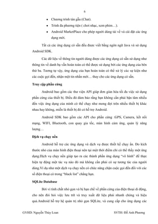 6

                   Chƣơng trình tán gẫu (Chat).
                   Trình đa phƣơng tiện ( chơi nhạc, xem phim…).
                   Android MarketPlace cho phép ngƣời dùng tải về và cài đặt các ứng
                   dụng mới.

            Tất cả các ứng dụng có sẵn đều đƣợc viết bằng ngôn ngữ Java và sử dụng
     Android SDK.

            Các dữ liệu về thông tin ngƣời dùng đƣợc các ứng dụng có sẵn sử dụng nhƣ
     thông tin về danh bạ vẫn hoàn toàn có thể đƣợc sử dụng bởi các ứng dụng của bên
     thứ ba. Tƣơng tự vậy, ứng dụng của bạn hoàn toàn có thể xử lý các sự kiện nhƣ
     các cuộc gọi đến, nhận một tin nhắn mới… thay cho các ứng dụng có sẵn.

     Truy cập phần cứng

            Android bao gồm các thƣ viện API giúp đơn giản hóa tối đa việc sử dụng
     phần cứng của thiết bị. Điều đó đảm bảo rằng bạn không cần phải bận tâm nhiều
     đến việc ứng dụng của mình có thể chạy nhƣ mong đợi trên nhiều thiết bị khác
     nhau hay không, miễn là thiết bị đó có hỗ trợ Android.

            Android SDK bao gồm các API cho phần cứng :GPS, Camera, kết nối
     mạng, WIFI, Bluetooth, con quay gia tốc, màn hình cảm ứng, quản lý năng
     lƣợng…

     Dịch vụ chạy nền

            Android hỗ trợ các ứng dụng và dịch vụ đƣợc thiết kế chạy ẩn. Do kích
     thƣớc nhỏ của màn hình điện thoại nên tại một thời điểm chỉ có thể thấy một ứng
     dụng.Dịch vụ chạy nền giúp tạo ra các thành phần ứng dụng “vô hình” để thực
     hiện tự động một tác vụ nào đó mà không cần phải có sự tƣơng tác của ngƣời
     dùng.Ví dụ nhƣ một dịch vụ chạy nền có chức năng chặn cuộc gọi đến đối với các
     số điện thoại có trong “black list” chẳng hạn.

     SQLite Database

            Bởi vì tính chất nhỏ gọn và bị hạn chế về phần cứng của điện thoại di động,
     cho nên đòi hỏi việc lƣu trữ và truy xuất dữ liệu phải nhanh chóng và hiệu
     quả.Android hỗ trợ hệ quản trị nhỏ gọn SQLite, và cung cấp cho ứng dụng các


GVHD: Nguyễn Thúy Loan                                         SVTH: Đỗ Anh Phƣơng
 