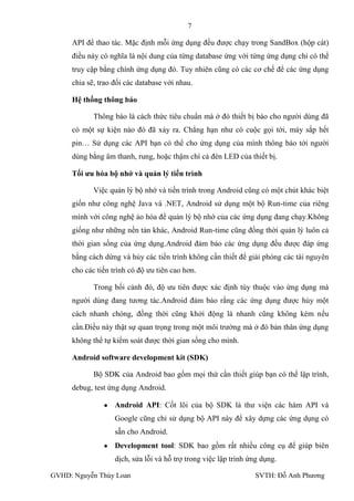 7

     API để thao tác. Mặc định mỗi ứng dụng đều đƣợc chạy trong SandBox (hộp cát)
     điều này có nghĩa là nội dung của từng database ứng với từng ứng dụng chỉ có thể
     truy cập bằng chính ứng dụng đó. Tuy nhiên cũng có các cơ chế để các ứng dụng
     chia sẽ, trao đổi các database với nhau.

     Hệ thống thông báo

            Thông báo là cách thức tiêu chuẩn mà ở đó thiết bị báo cho ngƣời dùng đã
     có một sự kiện nào đó đã xảy ra. Chẳng hạn nhƣ có cuộc gọi tới, máy sắp hết
     pin… Sử dụng các API bạn có thể cho ứng dụng của mình thông báo tới ngƣời
     dùng bằng âm thanh, rung, hoặc thậm chí cả đèn LED của thiết bị.

     Tối ƣu hóa bộ nhớ và quản lý tiến trình

            Việc quản lý bộ nhớ và tiến trình trong Android cũng có một chút khác biệt
     giốn nhƣ công nghệ Java và .NET, Android sử dụng một bộ Run-time của riêng
     mình với công nghệ ảo hóa để quản lý bộ nhớ của các ứng dụng đang chạy.Không
     giống nhƣ những nền tản khác, Android Run-time cũng đồng thời quản lý luôn cả
     thời gian sống của ứng dụng.Android đảm bảo các ứng dụng đều đƣợc đáp ứng
     bằng cách dừng và hủy các tiến trình không cần thiết để giải phóng các tài nguyên
     cho các tiến trình có độ ƣu tiên cao hơn.

            Trong bối cảnh đó, độ ƣu tiên đƣợc xác định tùy thuộc vào ứng dụng mà
     ngƣời dùng đang tƣơng tác.Android đảm bảo rằng các ứng dụng đƣợc hủy một
     cách nhanh chóng, đồng thời cũng khởi động là nhanh cũng không kém nếu
     cần.Điều này thật sự quan trọng trong một môi trƣờng mà ở đó bản thân ứng dụng
     không thể tự kiểm soát đƣợc thời gian sống cho mình.

     Android software development kit (SDK)

            Bộ SDK của Android bao gồm mọi thứ cần thiết giúp bạn có thể lập trình,
     debug, test ứng dụng Android.

                   Android API: Cốt lõi của bộ SDK là thƣ viện các hàm API và
                   Google cũng chỉ sử dụng bộ API này để xây dựng các ứng dụng có
                   sẵn cho Android.
                   Development tool: SDK bao gồm rất nhiều công cụ để giúp biên
                   dịch, sửa lỗi và hỗ trợ trong việc lập trình ứng dụng.

GVHD: Nguyễn Thúy Loan                                           SVTH: Đỗ Anh Phƣơng
 